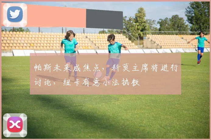 帕斯未来成焦点,科莫主席将进行讨论,纽卡有意小法执教