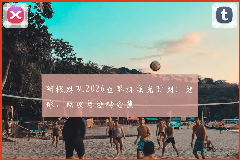阿根廷队2026世界杯高光时刻：进球、助攻与逆转合集