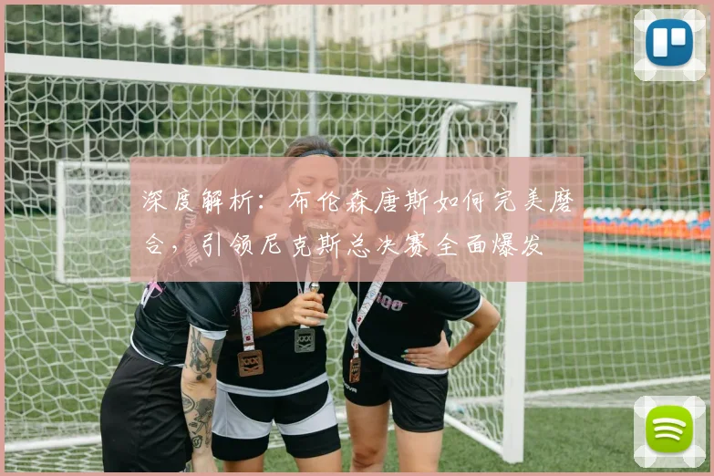 深度解析:布伦森唐斯如何完美磨合,引领尼克斯总决赛全面爆发