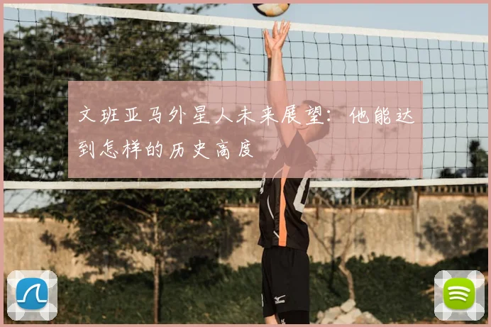 文班亚马外星人未来展望：他能达到怎样的历史高度
