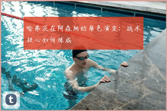 哈弗茨在阿森纳的角色演变：战术核心如何炼成