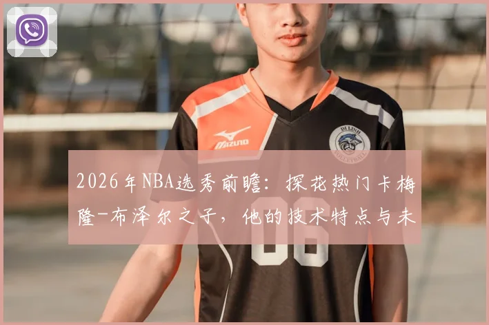 2026年NBA选秀前瞻：探花热门卡梅隆-布泽尔之子，他的技术特点与未来模板解析