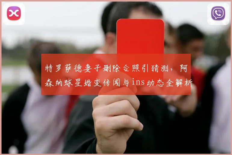 特罗萨德妻子删除合照引猜测，阿森纳球星婚变传闻与ins动态全解析