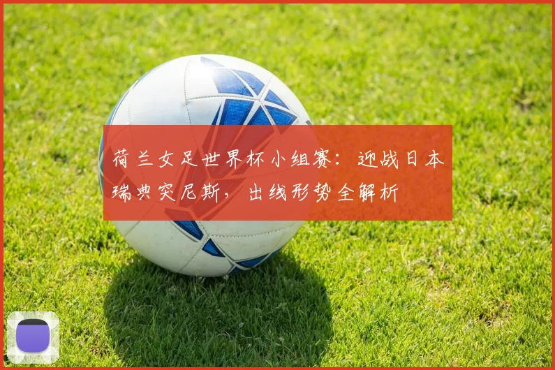 荷兰女足世界杯小组赛：迎战日本瑞典突尼斯，出线形势全解析