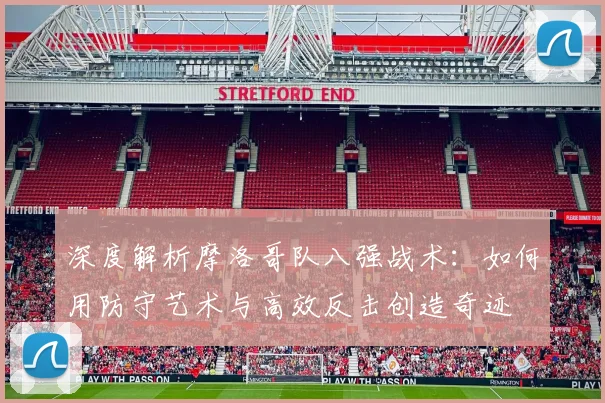 深度解析摩洛哥队八强战术:如何用防守艺术与高效反击创造奇迹