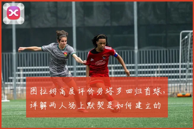 图拉姆高度评价劳塔罗回归首球，详解两人场上默契是如何建立的