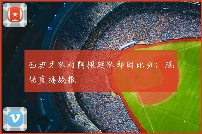 西班牙队对阿根廷队即时比分：现场直播战报