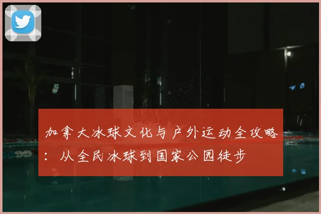 加拿大冰球文化与户外运动全攻略:从全民冰球到国家公园徒步