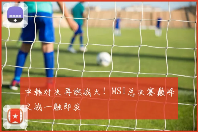 中韩对决再燃战火！MSI总决赛巅峰之战一触即发