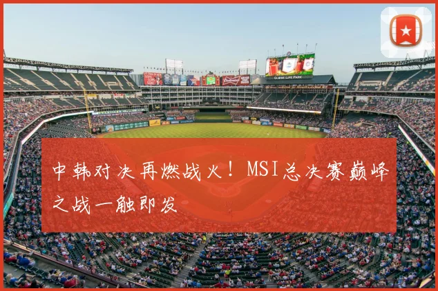 中韩对决再燃战火！MSI总决赛巅峰之战一触即发