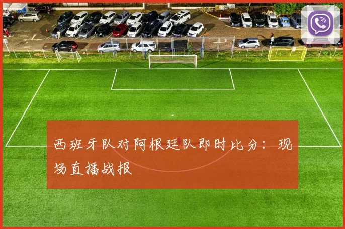 西班牙队对阿根廷队即时比分：现场直播战报