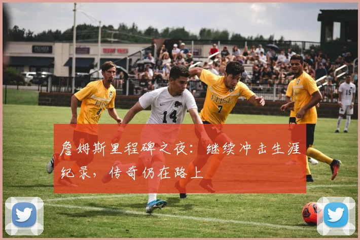 詹姆斯里程碑之夜：继续冲击生涯纪录，传奇仍在路上
