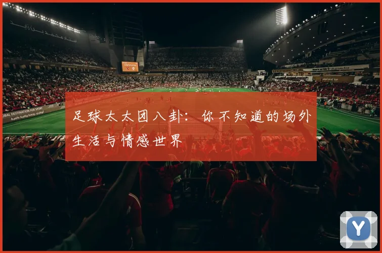 足球太太团八卦：你不知道的场外生活与情感世界