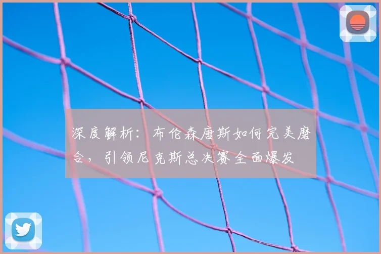 深度解析:布伦森唐斯如何完美磨合,引领尼克斯总决赛全面爆发